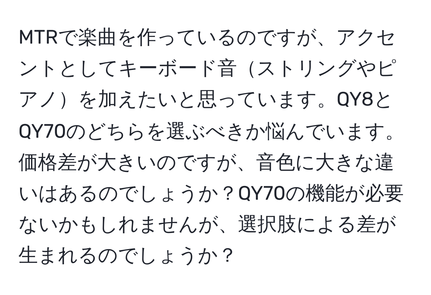 MTRで楽曲を作っているのですが、アクセントとしてキーボード音ストリングやピアノを加えたいと思っています。QY8とQY70のどちらを選ぶべきか悩んでいます。価格差が大きいのですが、音色に大きな違いはあるのでしょうか？QY70の機能が必要ないかもしれませんが、選択肢による差が生まれるのでしょうか？
