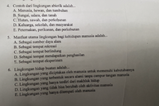 Contoh dari lingkungan abiotik adalah...
A. Manusia, hewan, dan tumbuhan
B. Sungai, udara, dan tanah
C. Hutan, sawah, dan perkeḫunan
D. Keluarga, sekolah, dan masyarakat
E. Peternakan, perīkanan, dan perkebunan
5. Manfaat utama lingkungan bagi kehidupan maasia adalah...
A. Sebagai sumber daya alam
B. Sebagai tempat rekreasi
C. Sebagai tempat berlindung
D. Sebagai tempat mendapatkan penghasilan
E. Sebagai tempat eksperimen
6. Lingkungan hidup buatan adalah...
A. Lingkungan yang diciptakan oleh manusia untuk memenuhi kebutuhanya
B. Lingkungan yang terbentuk secara alamá tampa campur tangan mansia
C. Lingkungan yang hanya terdiri dari makhluk hidup
D. Lingkungan yang tidak bisa berubah oleh aktivitas manusia
E. Lingkungan yang hanya ditempati oleh manusia