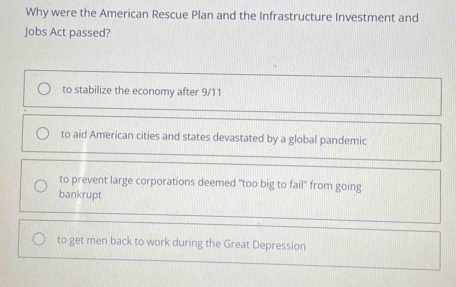 Why were the American Rescue Plan and the Infrastructure Investment and
Jobs Act passed?
to stabilize the economy after 9/11
to aid American cities and states devastated by a global pandemic
to prevent large corporations deemed “too big to fail” from going
bankrupt
to get men back to work during the Great Depression