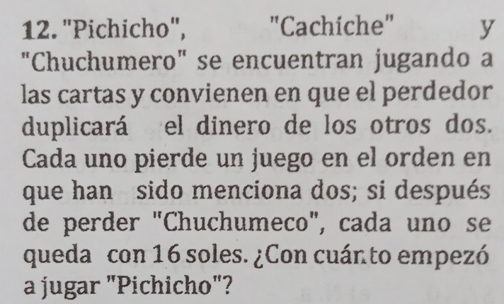 "Pichicho", "Cachiche" y 
"Chuchumero" se encuentran jugando a 
las cartas y convienen en que el perdedor 
duplicará el dinero de los otros dos. 
Cada uno pierde un juego en el orden en 
que han sido menciona dos; si después 
de perder "Chuchumeco", cada uno se 
queda con 16 soles. ¿Con cuánto empezó 
a jugar "Pichicho"?