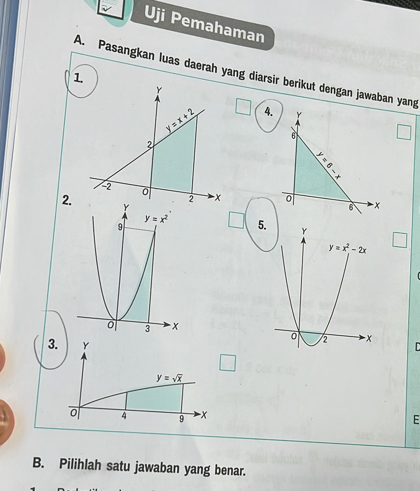 Uji Pemahaman
A. Pasangkan luas daerah yang diarsir berikut dengan jawaban yang
4. Y
6
  
+
0
2. -x
6
5.
3. Y
□
y=sqrt(x)
0 4 9 -x
E
B. Pilihlah satu jawaban yang benar.