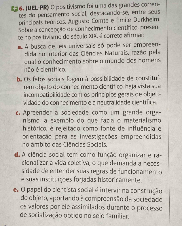 E6. (UEL-PR) O positivismo foi uma das grandes corren-
tes do pensamento social, destacando-se, entre seus
principais teóricos, Augusto Comte e Émile Durkheim.
Sobre a concepção de conhecimento científico, presen-
te no positivismo do século XIX, é correto afirmar:
a. A busca de leis universais só pode ser empreen-
dida no interior das Ciências Naturais, razão pela
qual o conhecimento sobre o mundo dos homens
não é científico.
b. Os fatos sociais fogem à possibilidade de constituí-
rem objeto do conhecimento científico, haja vista sua
incompatibilidade com os princípios gerais de objeti-
vidade do conhecimento e a neutralidade científica.
c Apreender a sociedade como um grande orga-
nismo, a exemplo do que fazia o materialismo
histórico, é rejeitado como fonte de influência e
orientação para as investigações empreendidas
no âmbito das Ciências Sociais.
d. A ciência social tem como função organizar e ra-
cionalizar a vida coletiva, o que demanda a neces-
sidade de entender suas regras de funcionamento
e suas instituições forjadas historicamente.
e O papel do cientista social é intervir na construção
do objeto, aportando à compreensão da sociedade
os valores por ele assimilados durante o processo
de socialização obtido no seio familiar.