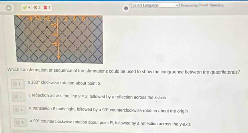 Select Language Powered by Goog'e Translate
Which transformation or sequence of transformations could be used to show the congruence between the quadrilaterals?
1 a 180° clockwise rotation about point S
2 a reflection across the line y=x , followed by a reflection across the x-axis
3. a translation 8 units right, followed by a 90° counterclockwise rotation about the origin
4. a 90° counterclockwise rotation about point R, followed by a reflection across the y-axis