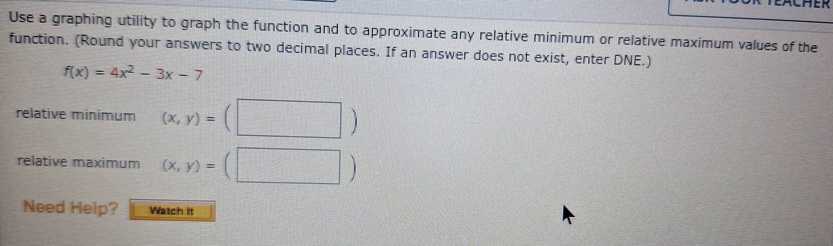 EACHER
Use a graphing utility to graph the function and to approximate any relative minimum or relative maximum values of the
function. (Round your answers to two decimal places. If an answer does not exist, enter DNE.)
f(x)=4x^2-3x- 7
relative minimum (x,y)=
relative maximum (x,y)=
Need Help? Watch It