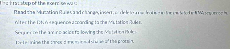 The first step of the exercise was: 
Read the Mutation Rules and change, insert, or delete a nucleotide in the mutated mRNA sequence in. 
Alter the DNA sequence according to the Mutation Rules. 
Sequence the amino acids following the Mutation Rules. 
Determine the three dimensional shape of the protein.