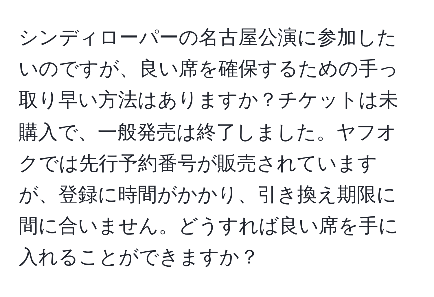 シンディローパーの名古屋公演に参加したいのですが、良い席を確保するための手っ取り早い方法はありますか？チケットは未購入で、一般発売は終了しました。ヤフオクでは先行予約番号が販売されていますが、登録に時間がかかり、引き換え期限に間に合いません。どうすれば良い席を手に入れることができますか？