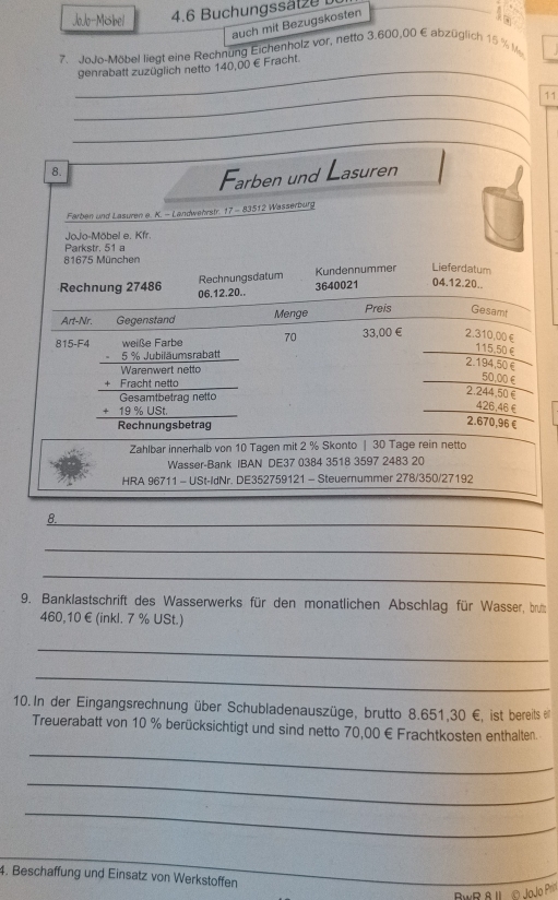 JoJo-MSbel  4.6 Buchungssät ze  
auch mit Bezugskosten
in
7. JoJo-Möbel liegt eine Rechnung Eichenholz vor, netto 3.600,00 € abzüglich 15 % M
_genrabatt zuzüglich netto 140,00 € Fracht.
_11
_
8.
Farben und Lasuren
Farben und Lasuren e. K. - Landwehrstr. 17 - 83512 Wasserburg
JoJo-Möbel e. Kfr.
Parkstr. 51 a
81675 München
Rechnungsdatum Kundennummer Lieferdatum
Rechnung 27486 06.12.20..
3640021 04.12.20.
Art-Nr. Gegenstand Menge Preis Gesamt
815-F4 weiße Farbe 70 33,00 € 2.310,00ξ
-5% . Jubiläumsrabatt
115.50£
2.194,50€
beginarrayr Wannwermatinetio +Fractinatio hline Casanderetiotiof hline Rersantroderogneto hline trangagetratragendarray
_50.00£
2.244.50€
426.46£
2.670,96€
Zahlbar innerhalb von 10 Tagen mit 2 % Skonto | 30 Tage rein netto
Wasser-Bank IBAN DE37 0384 3518 3597 2483 20
HRA 96711 - USt-IdNr. DE352759121 - Steuernummer 278/350/27192
8._
_
_
_
9. Banklastschrift des Wasserwerks für den monatlichen Abschlag für Wasser, brut
460,10 € (inkl. 7 % USt.)
_
_
10. In der Eingangsrechnung über Schubladenauszüge, brutto 8.651,30 €, ist bereits en
Treuerabatt von 10 % berücksichtigt und sind netto 70,00 € Frachtkosten enthalten.
_
_
_
_
4. Beschaffung und Einsatz von Werkstoffen
__
BwR 8 J © JoJo Prn