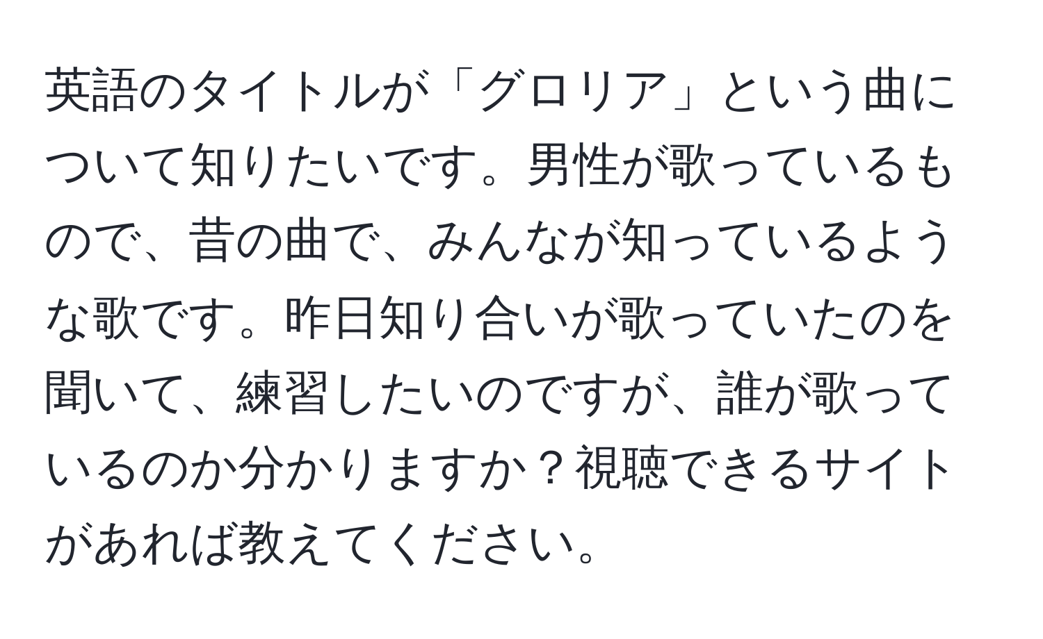 英語のタイトルが「グロリア」という曲について知りたいです。男性が歌っているもので、昔の曲で、みんなが知っているような歌です。昨日知り合いが歌っていたのを聞いて、練習したいのですが、誰が歌っているのか分かりますか？視聴できるサイトがあれば教えてください。