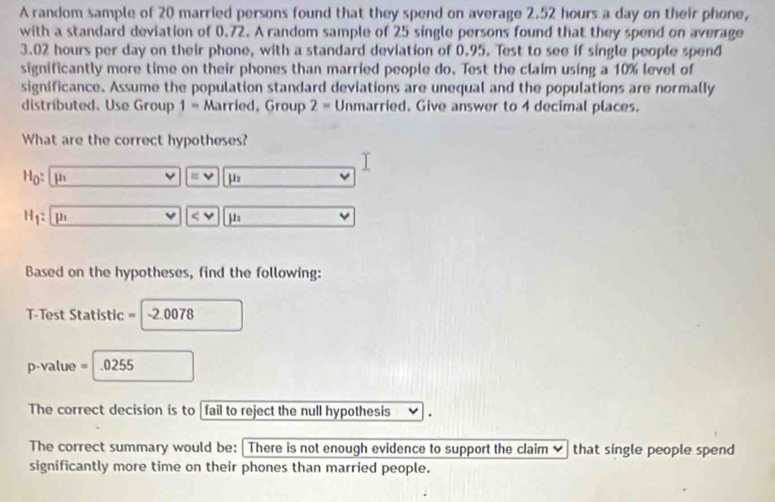 A random sample of 20 married persons found that they spend on average 2.52 hours a day on their phone, 
with a standard deviation of 0.72. A random sample of 25 single persons found that they spend on average
3.02 hours per day on their phone, with a standard deviation of 0.95. Test to see if single people spend 
significantly more time on their phones than married people do. Test the claim using a 10% level of 
significance. Assume the population standard deviations are unequal and the populations are normally 
distributed. Use Group 1 = Married, Group 2= Unmarried. Give answer to 4 decimal places. 
What are the correct hypotheses?
H_0 : mu _1
equiv 1
H_1: μ
Based on the hypotheses, find the following:
T-Test Statistic = -2.0078
p-value = .0255
The correct decision is to fail to reject the null hypothesis 
The correct summary would be:There is not enough evidence to support the claim that single people spend 
significantly more time on their phones than married people.