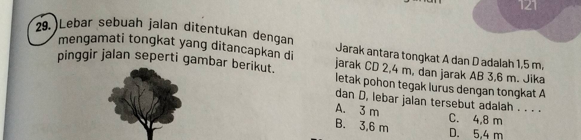 121
29.)Lebar sebuah jalan ditentukan dengan
mengamati tongkat yang ditancapkan di
Jarak antara tongkat A dan D adalah 1,5 m,
pinggir jalan seperti gambar berikut.
jarak CD 2,4 m, dan jarak AB 3,6 m. Jika
letak pohon tegak lurus dengan tongkat A
dan D, lebar jalan tersebut adalah . . . .
A. 3 m
C. 4,8 m
B. 3,6 m
D. 5,4 m