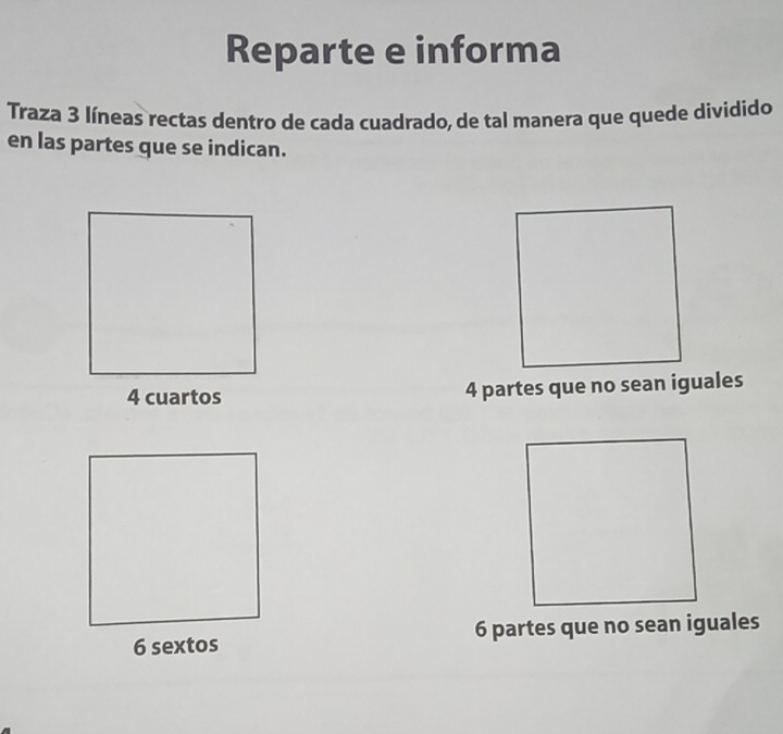 Reparte e informa
Traza 3 líneas rectas dentro de cada cuadrado, de tal manera que quede dividido
en las partes que se indican.
4 cuartos 4 partes que no sean iguales
6 sextos 6 partes que no sean iguales