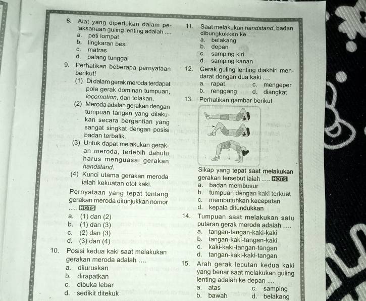 Alat yang diperlukan dalam pe- 11. Saat melakukan handstand, badan
laksanaan guling lenting adalah .... dibungkukkan ke ...
a. peti lompat a. belakang
b. lingkaran besi b. depan
c. matras c. samping kiri
d. palang tunggal d. samping kanan
9. Perhatikan beberapa pernyataan 12. Gerak guling lenting diakhiri men-
berikut! darat dengan dua kaki_
(1) Di dalam gerak meroda terdapat a. rapat c. mengeper
pola gerak dominan tumpuan, b. renggang d. diangkat
locomotion, dan tolakan. 13. Perhatikan gambar berikut
(2) Meroda adalah gerakan dengan
tumpuan tangan yang dilaku-
kan secara bergantian yang
sangat singkat dengan posisi
badan terbalik.
(3) Untuk dapat melakukan gerak-
an meroda, terlebih dahulu
harus menguasai gerakan
handstand. Sikap yang tepat saat melakukan
(4) Kunci utama gerakan meroda gerakan tersebut ialah .... ors
ialah kekuatan otot kaki. a. badan membusur
b. tumpuan dengan kaki terkuat
Pernyataan yang tepat tentang c. membutuhkan kecepatan
gerakan meroda ditunjukkan nomor d. kepala ditundukkan
HOTS
a. (1) dan (2) 14. Tumpuan saat melakukan satu
putaran gerak meroda adalah ....
b. (1) dan (3) a. tangan-tangan-kaki-kaki
c. (2) dan (3) b. tangan-kaki-tangan-kaki
d. (3) dan (4) c. kaki-kaki-tangan-tangan
10. Posisi kedua kaki saat melakukan d. tangan-kaki-kaki-tangan
gerakan meroda adalah .... 15. Arah gerak lecutan kedua kaki
a. diluruskan yang benar saat melakukan guling
b. dirapatkan lenting adalah ke depan ....
c. dibuka lebar a. atas c. samping
d. sedikit ditekuk b. bawah d. belakang