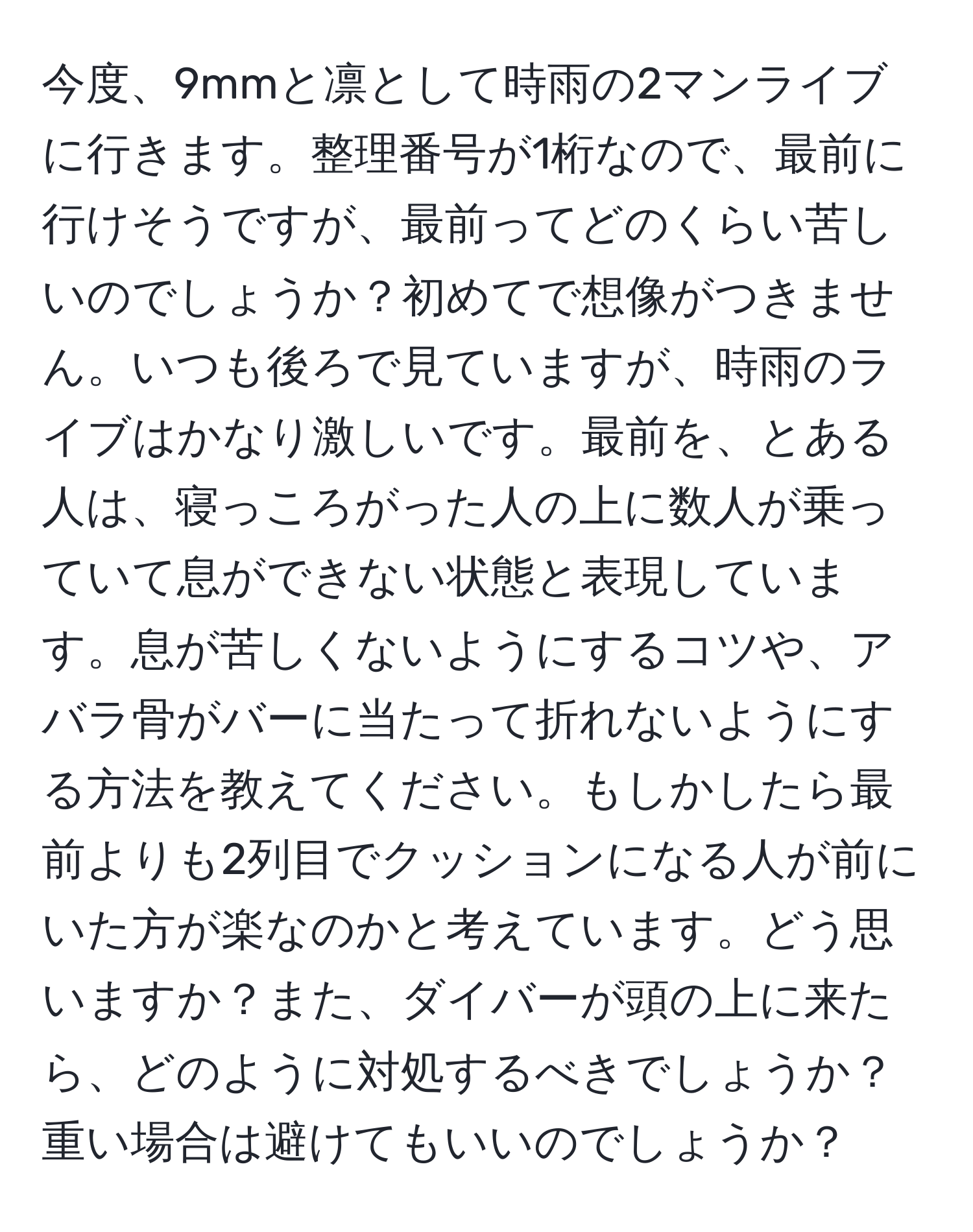 今度、9mmと凛として時雨の2マンライブに行きます。整理番号が1桁なので、最前に行けそうですが、最前ってどのくらい苦しいのでしょうか？初めてで想像がつきません。いつも後ろで見ていますが、時雨のライブはかなり激しいです。最前を、とある人は、寝っころがった人の上に数人が乗っていて息ができない状態と表現しています。息が苦しくないようにするコツや、アバラ骨がバーに当たって折れないようにする方法を教えてください。もしかしたら最前よりも2列目でクッションになる人が前にいた方が楽なのかと考えています。どう思いますか？また、ダイバーが頭の上に来たら、どのように対処するべきでしょうか？重い場合は避けてもいいのでしょうか？