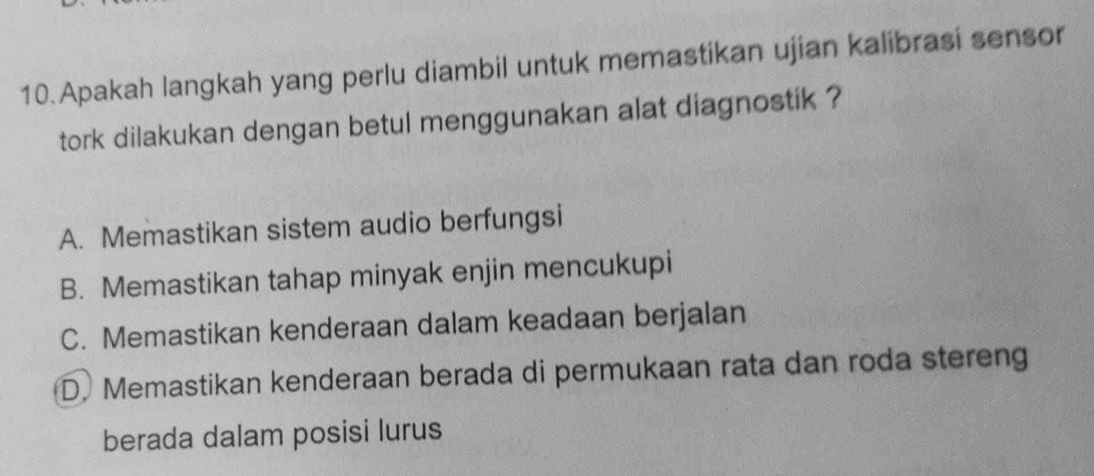 Apakah langkah yang perlu diambil untuk memastikan ujian kalibrasi sensor
tork dilakukan dengan betul menggunakan alat diagnostik ?
A. Memastikan sistem audio berfungsi
B. Memastikan tahap minyak enjin mencukupi
C. Memastikan kenderaan dalam keadaan berjalan
D. Memastikan kenderaan berada di permukaan rata dan roda stereng
berada dalam posisi lurus