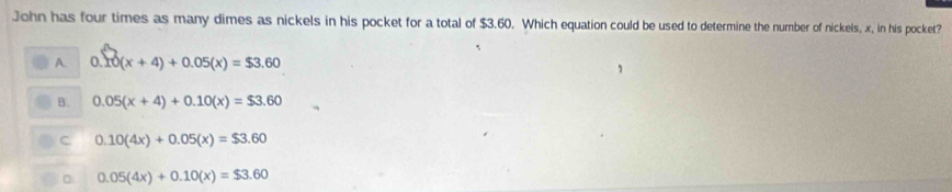 John has four times as many dimes as nickels in his pocket for a total of $3.60. Which equation could be used to determine the number of nickels, x, in his pocket?
A. 0.10(x+4)+0.05(x)=$3.60
B. 0.05(x+4)+0.10(x)=$3.60
C 0.10(4x)+0.05(x)=$3.60
0.05(4x)+0.10(x)=$3.60