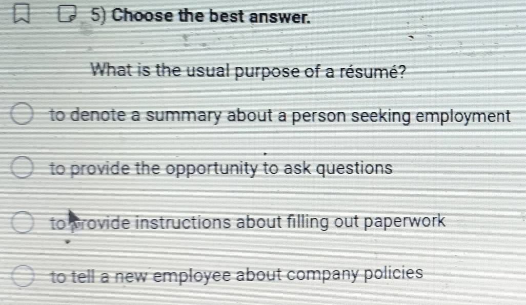 Choose the best answer.
What is the usual purpose of a résumé?
to denote a summary about a person seeking employment
to provide the opportunity to ask questions
to provide instructions about filling out paperwork
to tell a new employee about company policies