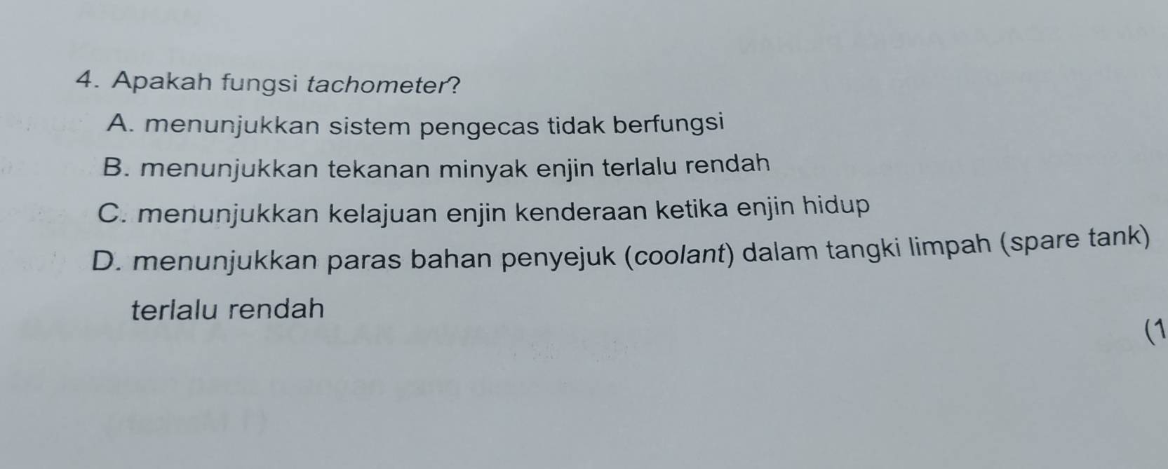 Apakah fungsi tachometer?
A. menunjukkan sistem pengecas tidak berfungsi
B. menunjukkan tekanan minyak enjin terlalu rendah
C. menunjukkan kelajuan enjin kenderaan ketika enjin hidup
D. menunjukkan paras bahan penyejuk (coolant) dalam tangki limpah (spare tank)
terlalu rendah
(1