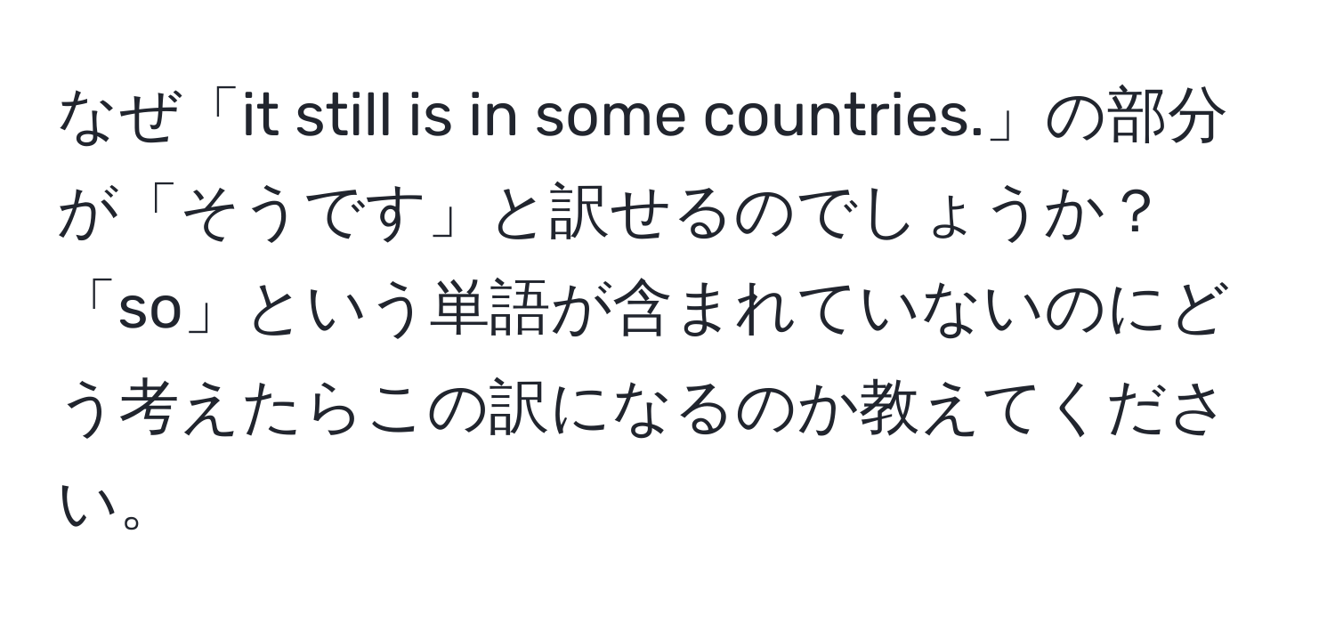 なぜ「it still is in some countries.」の部分が「そうです」と訳せるのでしょうか？「so」という単語が含まれていないのにどう考えたらこの訳になるのか教えてください。