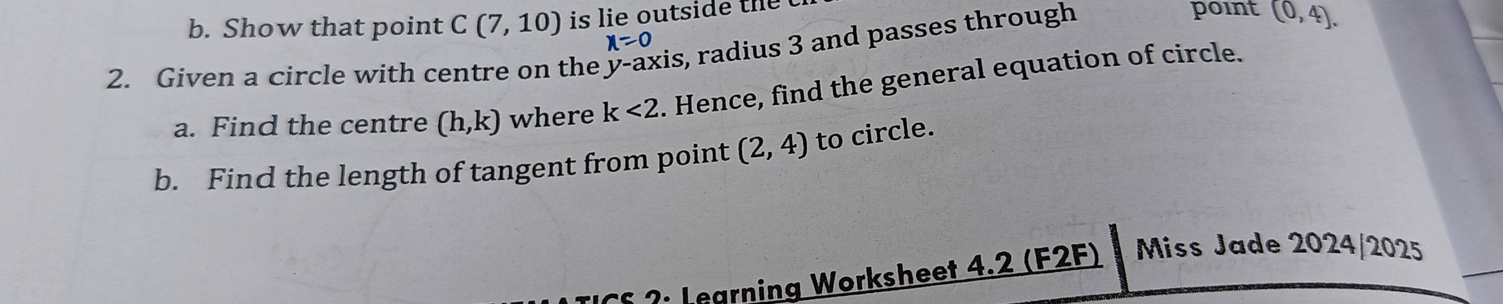 Show that point C(7,10) is lie outside the point (0,4).
x=0
2. Given a circle with centre on the kis, radius 3 and passes through 
a. Find the centre (h,k) where k<2</tex> . Hence, find the general equation of circle. 
b. Find the length of tangent from point (2,4) to circle. 
?: Legrning Worksheet 4.2 (F2F) Miss Jade 2024/2025