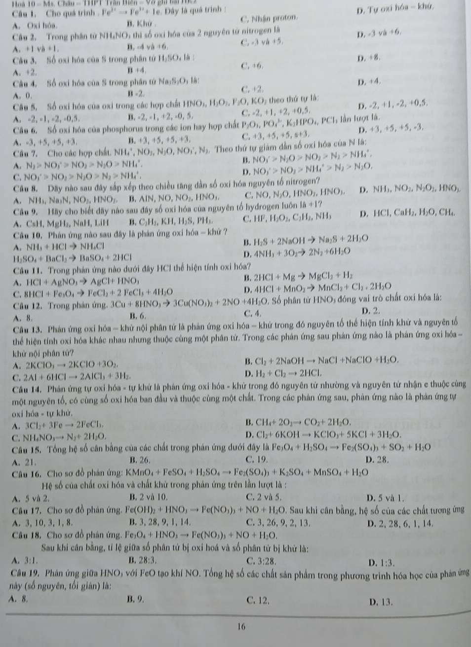 Hoà 10-Ms.Chau=110°1
Câu I. Cho quá trình . Fe^(3+)to Fe^(3+)+1e Đây là quâ trình :
A. Oxi hóa. B. Khở C. Nhận proton. D. Tự oxi hóa - khứ,
Câu 2. Trong phân tử NH_4NO 5 thì số oxi hóa của 2 nguyên tử nitrogen là
D. -3 va+6,
A. +1va+1. B. -d ví +6, C. -3 và +5.
Câu 3. Số oxi hóa của S trong phần tứ 11,50,16 D. +8.
A. +2. C. +6.
B+4,
D. +4.
Câu 4. Số oxi hóa của S trong phân tứ Na_3S_2O_3l_6 C. +2.
A. 0. B=2,
Câu 5. Số oxi hóa của oxi trong các hợp chất HNO_3,H_2O_3,F_2O,KO O5 theo thứ tự là:
A. -2, -1, -2, -0,5 B. -2. =1,+2, , =0, 5. C. -2, +1,+2,+0,5, D. -2, +1, -2, +0,5.
Câu 6. Số oxi hóa của phosphorus trong các ion hay hợp chất P_2O_3,PO_4^(+,K_2)HPO_4,PCl_3 lần lượt là. , -3.
A. -3,+5, +5, +3 B. +3, +5, +5, +3. C. +3,+5,+5,s+3, D. +3 ,+5,+5
Câu 7. Cho các hợp chất. NH_4^(+,NO_2),N_2O,NO_3^(-,N_2).  Theo thứ tự giám dẫn số oxi hóa của N lã:
A. N_2>NO_3^(+>NO_2)>N_2O>NH_4^(+,
B. NO_3)'>N_2O>NO_2>N_2>NH_4',
C. NO_3'>NO_2>N_2O>N_2>NH_4'.
D. NO_3'>NO_2>NH_4'>N_2>N_2O,
Câu 8. Dây nào sau đây sắp xếp theo chiều tăng dần số oxi hóa nguyên tố nitrogen?
A. NH_3,Na_3N,NO_3,HNO_3,B,AIN,NO,NO_2,HNO_3, C. NO,N_2O,HNO_2,HNO_3. D. NH_3,NO_2,N_2O_2,HNO_3,
Câu 9. Hãy cho biết đãy nào sau đây số oxi hóa của nguyên tố hydrogen luôn 16+17
A. C=11. , MgH, NaH, LiH B. C_2H_2,KH,H_2S,PH_3. C. HF,H_2O_2,C_2H_2,NH_3 D. HCl,CaH_2,H_2O,CH_4,
Câu 10. Phản ứng nào sau đây là phân ứng oxi hóa - khứ ?
A. NH_3+HClto NH_4Cl B. H_2S+2NaOHto Na_2S+2H_2O
1 I_2SO_4+BaCl_2to BaSO_4+2HCl
D. 4NH_3+3O_2to 2N_2+6H_2O
Cầu 11. Trong phản ứng nào dưới đây HCl thể hiện tính oxi hóa?
A. HCl+AgNO_3to AgCl+HNO_3
B. 2HCl+Mgto MgCl_2+H_2
C. 8HCl+Fe_3O_4to FeCl_2+2FeCl_3+4H_2O
D. 4HCl+MnO_2to MnCl_2+Cl_2+2H_2O
Câu 12. Trong phân ứng. 3Cu+8HNO_3to 3Cu(NO_3)_2+2NO+4H_2O, Số phân tử HNO₃ đóng vai trò chất oxi hóa là:
A. 8. B. 6. C. 4.
D. 2.
Câu 13. Phân ứng oxỉ hóa - khử nội phân tử là phản ứng oxỉ hóa - khử trong đó nguyên tổ thể hiện tính khử và nguyên tổ
thể hiện tính oxi hóa khác nhau nhưng thuộc cùng một phân tử. Trong các phản ứng sau phản ứng nào là phản ứng oxi hóa-
khử nội phân tử?
A. 2KClO_3to 2KClO+3O_2. B. Cl_2+2NaOHto NaCl+NaClO+H_2O.
C. 2Al+6HClto 2AlCl_3+3H_2. D. H_2+Cl_2to 2HCl.
Câu 14. Phản ứng tự oxi hóa - tự khử là phản ứng oxỉ hóa - khử trong đó nguyên tử nhường và nguyên tử nhận e thuộc cùng
một nguyên tổ, có cùng số oxi hóa ban đầu và thuộc cùng một chất. Trong các phân ứng sau, phản ứng nào là phản ứng tự
oxi hóa - tự khử.
A. 3Cl_2+3Feto 2FeCl_3. B. CH_4+2O_2to CO_2+2H_2O.
D.
C. NH_4NO_3to N_2+2H_2O. Cl_2+6KOHto KClO_3+5KCl+3H_2O.
Câu 15. Tổng hệ số cân bằng của các chất trong phán ứng dưới đây là Fe_3O_4+H_2SO_4to Fe_2(SO_4)_3+SO_2+H_2O
A. 21. B. 26. C. 19 D. 28.
Câu 16. Cho sơ đồ phân ứng: KMnO_4+FeSO_4+H_2SO_4to Fe_2(SO_4)_3+K_2SO_4+MnSO_4+H_2O
Hệ số của chất oxi hóa và chất khử trong phản ứng trên lần lượt là :
A. 5 và 2. B. 2 và 10. C. 2 và 5. D. 5 và 1.
Câu 17. Cho sơ đồ phân ứng. F Fe(OH)_2+HNO_3to Fe(NO_3)_3+NO+H_2O - Sau khi cân bằng, hệ số của các chất tương ứng
A. 3, 10, 3, 1, 8. B. 3, 28, 9, 1, 14. C. 3, 26, 9, 2, 13. D. 2, 28, 6, 1, 14.
Câu 18. Cho sơ đồ phân ứng. Fe_3O_4+HNO_3to Fe(NO_3)_3+NO+H_2O.
Sau khi cân bằng, tí lệ giữa số phân tử bị oxi hoá và số phân tử bị khử là:
A. 3:1. B. 28:3. C. 3:28. D. 1:3.
Câu 19. Phân ứng giữa H O O với FeO tạo khí NO. Tổng hệ số các chất sản phẩm trong phương trình hóa học của phản ứng
này (số nguyên, tối gián) là:
A. 8. B. 9. C. 12. D. 13.
16