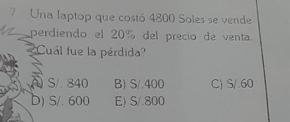 Una laptop que costó 4800 Soles se vende
perdiendo el 20% del precio de venta.
Cuál fue la pérdida?
S/. 840 B) S/.400 C) S/.60
D) S/. 600 E) S/.800