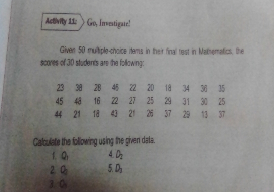 Activity 11: Go, Investigate!
Given 50 multiple-choice items in their final test in Mathematics, the
scores of 30 students are the following:
23382846222018343635
45481622272529313025
44211843212637291337
Calculate the following using the given data.
1. 4. D_2
20 5.1
3. 0