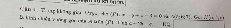 nệm tra lời ngàn, 
Câu 1. Trong không gian Oxyz, cho (P): x-y+z-3=0 và A(5;6;7). Gọi H(a;b;c)
là hình chiếu vuông góc của A trên (P). Tính a+2b+c. KQ: frac □  18^^circ  (1,