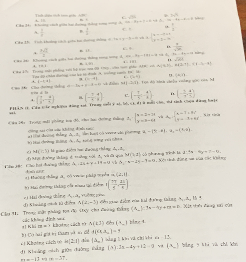 Tình diện tích tam giác ABC D. 2sqrt(5)
C. sqrt(26)
A. 10 B. 5.
Câu 24: Khoảng cách giữa hai đường thắng song song △ _y:6x-8y+3=0 và △ _2:3x-4y-6=0 bàng
D.
A.  1/2   3/2  C. 2  5/2 
B.
Câu 25: Tình khoảng cách giữu hai đường thắng d:2x+y-3=0 v Delta =beginarrayl x=-2+1 y=2-71endarray.
A.  3sqrt(2)/2 
B. 1.5. C. 9 D.  9/sqrt(50) 
Câu 26: Khoảng cách giữa hai đường thắng song song d_1:6x-8y-101=0 và d_2:3x-4y=0 bằng
A.. 10,1 B. 1, 01 C. 101 D. sqrt(101)
Câu 27: Trong mặt phẳng với b? trục tọa độ Oxy , cho tam giác ABC có A(4;3) B(2,7),C(-3,-8)
Tọa độ chân đường cao ké từ đình A xuống cạnh BC là:
A. (-1,4).
B. (1,-4). C. (1,4). D. (4;1).
Câu 28: Cho đường thẳng 4≥ -3x+y-5=0 và điểm M(-2,1) Tọa độ hình chiếu vuỡng góc của M
trên d lā
A. ( 7/5 ,- 4/5 ). B. (- 7/5 , 4/5 ). C. (- 7/5 ;- 4/5 ). D. (- 5/7 ; 4/5 ).
PHÀN II. Câu trắc nghiệm đùng sai. Trong mỗi ý a), b), c), d) ở mỗi câu, thí sinh chọn đùng hoặc
sai.
Câu 29: Trong mặt phẳng toạ độ, cho hai đường thẳng Delta _1:beginarrayl x=2+5t y=3-6tendarray. và Delta _2:beginarrayl x=7+5t' y=-3+6t'endarray.. Xét tinh
đủng sai của các khẳng định sau:
a) Hai đường thắng △ _1.△ _2 lần lượt có vectơ chi phương overline u_1=(5;-6),overline u_2=(5;6).
b) Hai đường thắng △ _1,△ _2 song song với nhau.
c) M(7,3) là giao điểm hai đường thắng △ _1,△ _2.
d) Một đường thắng d vuỡng với △ _1 và đì qua M(1;2) có phương trình là d:5x-6y+7=0.
Cầu 30: Cho hai đường thẳng △ _1:2x+y+15=0 và △ _2:x-2y-3=0. Xét tính đúng sai của các khẳng
định sau:
a) Đường thắng △ _1 có vectơ pháp tuyển overline n_1(2;1).
b) Hai đường thắng cắt nhau tại điểm 1( 27/5 ; 21/5 ).
c) Hai đường thẳng △ _1;△ _2 vuông góc.
d) Khoảng cách từ điểm A(2;-3) đến giao điểm của hai đường thẳng △ _1,△ _2 là 5.
Câu 31: Trong mặt phẳng tọa độ Oxy cho đường thẳng (△ _m):3x-4y+m=0. Xét tinh đủng sai của
cắc khẳng định sau:
a) Khi m=5 khoảng cách từ A(1;3) đến (△ _m) bằng 4.
b) Cỏ hai giá trị tham sổ m đề d(O;△ _m)=5.
c) Khoảng cách từ B(2:1) đến (△ _m) bằng 1 khi và chỉ khì m=13.
d) Khoảng cách giữa đường thẳng (a) 3x-4y+12=0 và (△ _=) bằng 5 khi và chi khi
m=-13 và m=37.