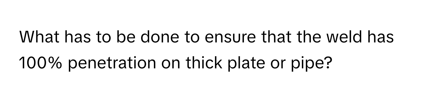 What has to be done to ensure that the weld has 100% penetration on thick plate or pipe?