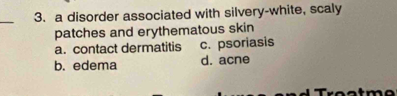 a disorder associated with silvery-white, scaly
patches and erythematous skin
a. contact dermatitis c. psoriasis
b. edema d. acne
a