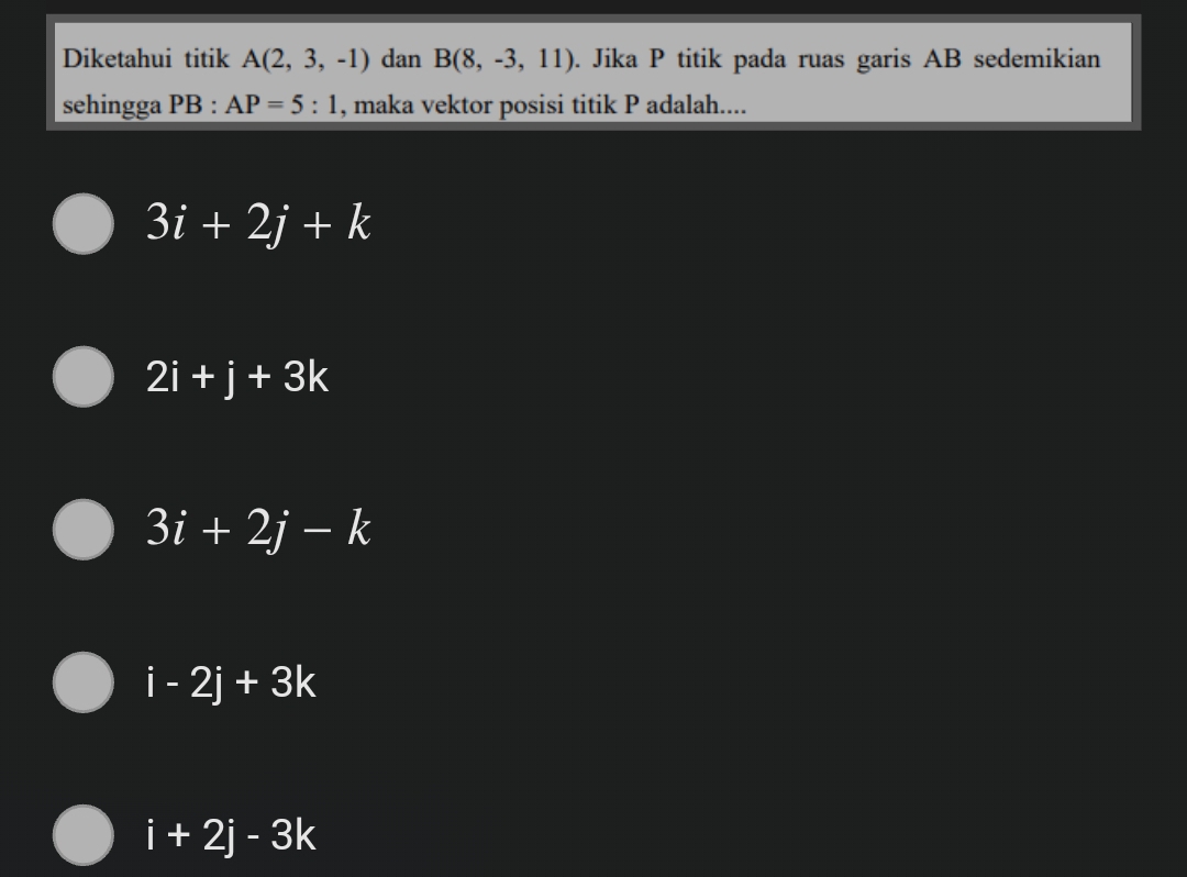 Diketahui titik A(2,3,-1) dan B(8,-3,11). Jika P titik pada ruas garis AB sedemikian
sehingga PB :AP=5:1 , maka vektor posisi titik P adalah....
3i+2j+k
2i+j+3k
3i+2j-k
i-2j+3k
i+2j-3k