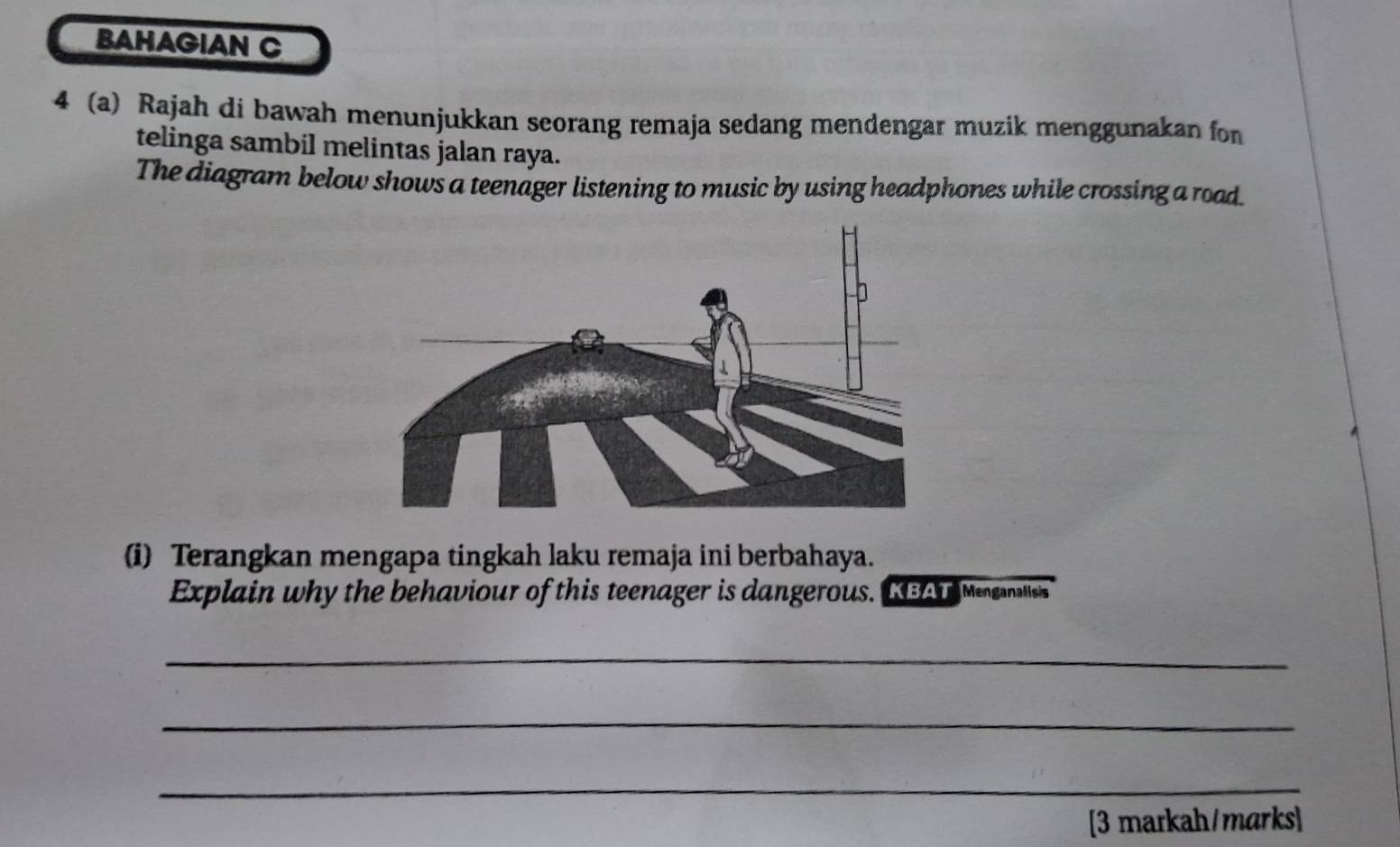 BAHAGIAN C 
4 (a) Rajah di bawah menunjukkan seorang remaja sedang mendengar muzik menggunakan for 
telinga sambil melintas jalan raya. 
The diagram below shows a teenager listening to music by using headphones while crossing a road 
(i) Terangkan mengapa tingkah laku remaja ini berbahaya. 
Explain why the behaviour of this teenager is dangerous. IEAT Menganaliss 
_ 
_ 
_ 
[3 markah/marks]