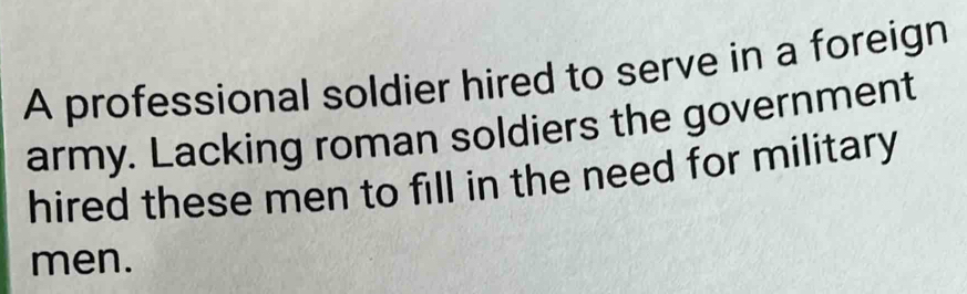 A professional soldier hired to serve in a foreign 
army. Lacking roman soldiers the government 
hired these men to fill in the need for military 
men.