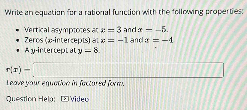 Write an equation for a rational function with the following properties: 
Vertical asymptotes at x=3 and x=-5. 
Zeros (x-intercepts) at x=-1 and x=-4. 
A y-intercept at y=8.
r(x)=□
// 
Leave your equation in factored form. 
Question Help: Video