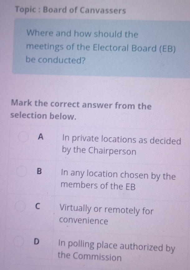 Topic : Board of Canvassers
Where and how should the
meetings of the Electoral Board (EB)
be conducted?
Mark the correct answer from the
selection below.
A In private locations as decided
by the Chairperson
B In any location chosen by the
members of the EB
C Virtually or remotely for
convenience
D In polling place authorized by
the Commission