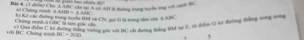 ìh đã giám bao nhiều độ? 
Bài 4. (3 điểm) Cho △ ABC căn tại A có AH là đường trung tuyển ứng với cạnh RC. 
a) Chứng minh △ AHB=△ AHC. 
b) Kẻ các đường trung tuyến BM và CN, gọi G là trọng tâm của △ ABC
c) Qua điểm trờng thắng vuống góc với BC cất đường thắng BM tại E, từ điểm G kê đường thắng song s0ng 
Chứng minh △ GBC là tam giác cân. 
với BC. Chứng minh BC=2GD. 
7 5