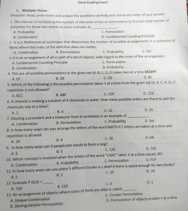 Third Grading Exam
I. Multiple Choice
Direction: Read, understand and analyze the questions carefully and choose the letter of your answer.
1. The manner of multiplying the number of elements of two or more events to find the total number of
outcomes for those two events to occur is known as_
A. Probability C. Permutation
B. Combination D. Fundamental Counting Principle
2. It is a Mathematical technique that determines the number of possible arrangements in a collection of
items where the order of the selection does not matter.
A. Combination B. Permutation C. Probability D. Set
3. It is an arrangement of all or part of a set of objects, with regard to the order of the arrangement.
A. Fundamental Counting Principle C. Permutation
B. Combination D. Probability
4. This are all possible permutations in the given set ( (A,B,C,D,E) taken two at a time EXCEPT.
A. EF B. DE C. CD D. BC
5. Which of the following is the possible permutation taken 3 at a time from the given set (A,B,C,D,E) if
repetition is not allowed?
A. BCC B. ABF C. CDF D. C D.
6. A chemist is making a solution of 4 chemicals in water. How many possible orders are there to add the
chemicals one at a time?
A. 1 B. 4 C. 12 D. 24
7. Electing a president and a treasurer from 6 candidates is an example of _.
A. Combination B. Permutation C. Probability D. Set
8. In how many ways can you arrange the letters of the word MATH if 2 letters are taken at a time and
repetition is allowed. C. 16 D. 64
A. 24 B. 4
9. In how many ways can 6 people join hands to form a ring?
A. 6 B. 5 C. 120 D. 720
10. Which concept is involved when the letters of the word “CARE” taken 4 at a time equals 24?
A. Combination B. Probability C. Permutation D. FCP
11. In how many ways can you place 5 different books in s shelf if there is space enough for two books?
A. 5 B. 2 C. 20 D. 24
12. Evaluate P(6,6)= _C. 6 D. 1
A. 720 B. 120
13. An arrangement of objects where some of them are alike is called_ .
C. Circular Permutation
A. Unique Combination
B. Distinguishable Permutation D. Permutation of objects n taken r at a time