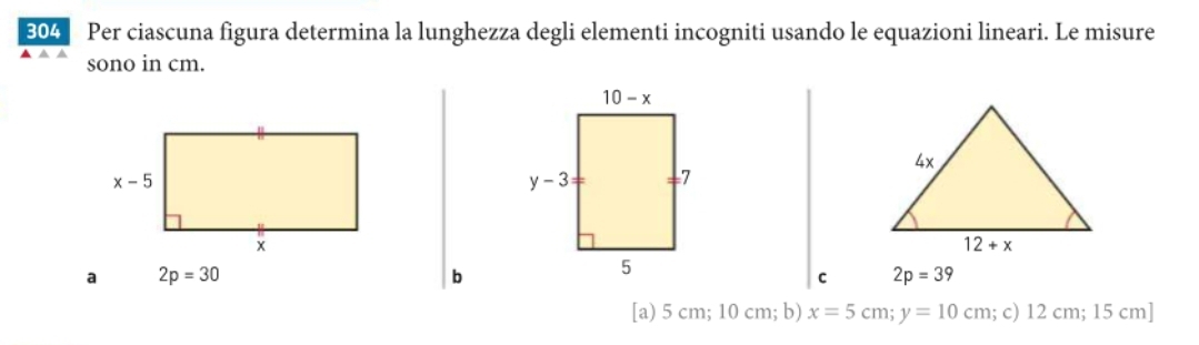 304 Per ciascuna figura determina la lunghezza degli elementi incogniti usando le equazioni lineari. Le misure
sono in cm.
a 2p=30
b
C 2p=39
[a) 5 cm; 10 cm; b) x=5cm;y=10cm ;c)12cm;15cm]