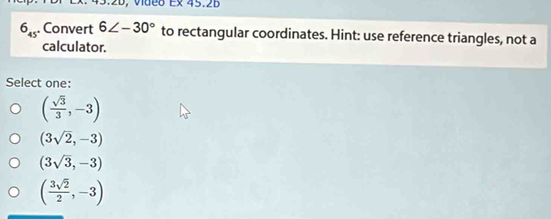 Vdeo Ex 45.2B
6_45 Convert 6∠ -30° to rectangular coordinates. Hint: use reference triangles, not a
calculator.
Select one:
( sqrt(3)/3 ,-3)
(3sqrt(2),-3)
(3sqrt(3),-3)
( 3sqrt(2)/2 ,-3)