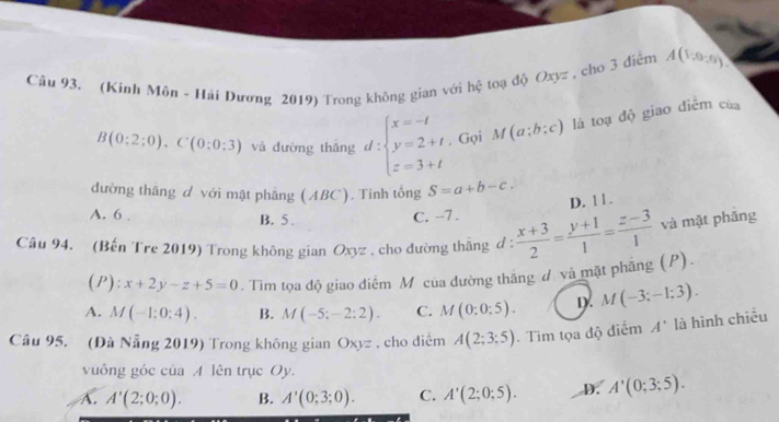 (Kinh Môn - Hải Dương 2019) Trong không gian với hệ toạ độ Oxyz , cho 3 điểm A(1,0,0)
B(0:2:0). C(0:0:3) và đường thāng d:beginarrayl x=-t y=2+t z=3+tendarray.. Gọi M(a;b;c) là toạ độ giao điểm của
đường thăng d với mật phẫng (ABC). Tính tổng S=a+b-c.
D. 11.
A. 6. C. -7.
B. 5 .
Câu 94. (Bến Tre 2019) Trong không gian Oxyz , cho đường tháng d :  (x+3)/2 = (y+1)/1 = (z-3)/1  và mặt phǎng
( F ):x+2y-z+5=0. Tìm tọa độ giao điểm M của đường thắng đ và mặt phẳng (P).
A. M(-1:0:4). B. M(-5;-2:2). C. M(0:0:5). D. M(-3;-1;3). 
Câu 95. (Đà Nẵng 2019) Trong không gian Oxyz , cho diểm A(2;3;5) Tim tọa độ điểm A' là hình chiều
vuông góc của A lên trục Oy.
A. A'(2;0;0). B. A'(0;3;0). C. A'(2;0;5). D. A'(0;3;5).