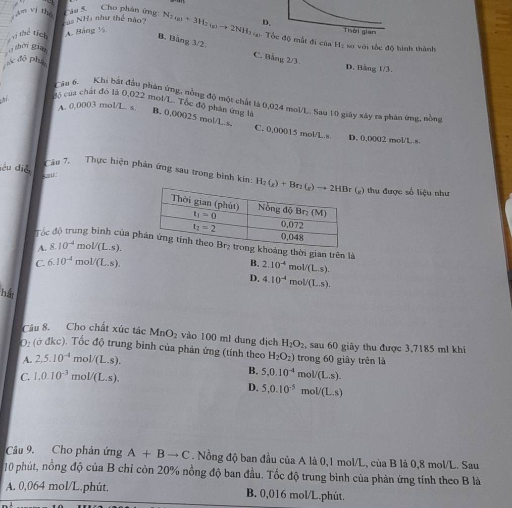 dơn vị th Câu 5. Cho phân ứng:
của NH3 như thế nào?
Vị thể tích A. Bảng ½. N_2(g)+3H_2(g)to 2NH_3(g) D.
Thời gian
B. Bằng 3/2.
4. Tốc độ mất đi của H_2 so với tốc độ hình thành
ị thời gian
C. Bằng 2
đốc độ phân B . D. Bằng 1/3.
Câu 6. Khi bắt đầu phản ứng, nồng độ một chất là 0,024 mol/L. Sau 10 giây xây ra phản ứng, nồng
thi. độ của chất đỏ là 0,022 mol/L. Tốc độ phân ứng là
A. 0,0003 mol/L. s. B. 0,00025 mol/L.s. C. 0,00015 mol/L.s.
D. 0,0002 mol/L.s.
iểu diễn
sau:
Câu 7. Thực hiện phản ứng sau trong bình kín:  ) thu được số liệu như
Tố ung bình của phoảng thời gian trên là
A. 8.10^(-4) mol/(L.s).
C. 6.10^(-4) f nol/(L.s). B. 2.10^(-4)mol/(L.s).
D. 4.10^(-4)mol/(L.s).
hất
Câu 8. Cho chất xúc tác MnO_2 vào 100 ml dung dịch H_2O_2 , sau 60 giây thu được 3,7185 ml khí
O_2 (ở đkc). Tốc độ trung bình của phản ứng (tính theo H_2O_2) trong 60 giây trên là
A. 2,5.10^(-4)mol/(L.s).
B.
C. 1,0.10^(-3)mol/(L.s). 5,0.10^(-4)mol/(L.s).
D. 5,0.10^(-5)mol/(L.s)
Câu 9. Cho phản ứng A+Bto C. Nồng độ ban đầu của A là 0,1 mol/L, của B là 0,8 mol/L. Sau
10 phút, nồng độ của B chỉ còn 20% nồng độ ban đầu. Tốc độ trung bình của phản ứng tính theo B là
A. 0,064 mol/L.phút. B. 0,016 mol/L.phút.