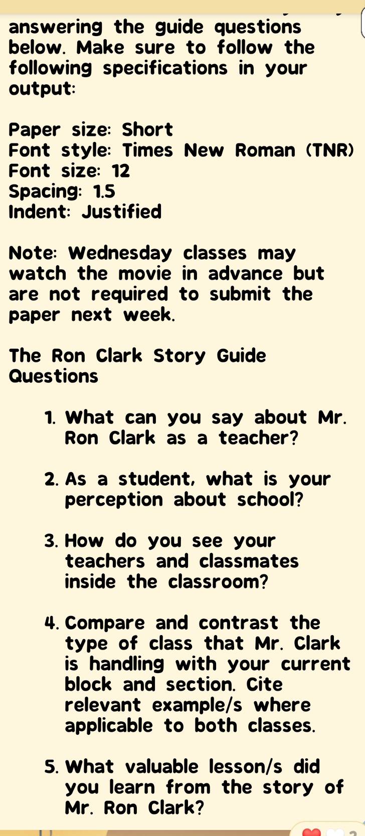 answering the guide questions 
below. Make sure to follow the 
following specifications in your 
output: 
Paper size: Short 
Font style: Times New Roman (TNR) 
Font size: 12 
Spacing: 1.5
Indent: Justified 
Note: Wednesday classes may 
watch the movie in advance but 
are not required to submit the 
paper next week. 
The Ron Clark Story Guide 
Questions 
1. What can you say about Mr. 
Ron Clark as a teacher? 
2. As a student, what is your 
perception about school? 
3. How do you see your 
teachers and classmates 
inside the classroom? 
4.Compare and contrast the 
type of class that Mr. Clark 
is handling with your current 
block and section. Cite 
relevant example/s where 
applicable to both classes. 
5. What valuable lesson/s did 
you learn from the story of 
Mr. Ron Clark?