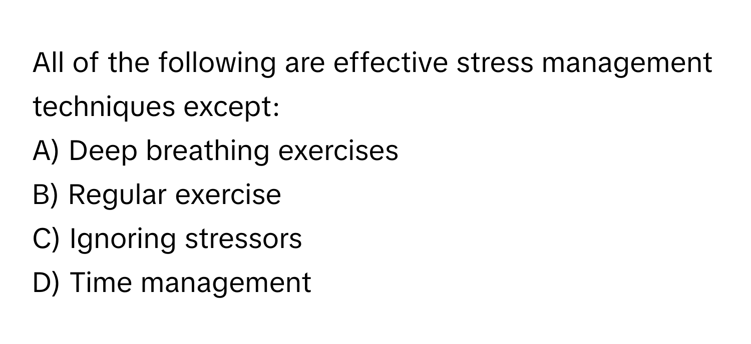 All of the following are effective stress management techniques except:

A) Deep breathing exercises
B) Regular exercise
C) Ignoring stressors
D) Time management