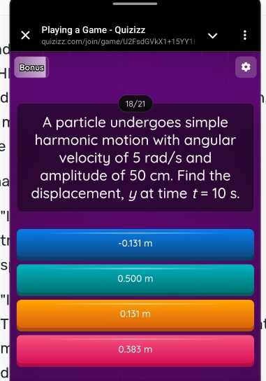 Playing a Game - Quizizz
X quizizz.com/join/game/U2FsdGVkX1+15YY1|
0
Bonus
d
18/21
n A particle undergoes simple
a harmonic motion with angular
velocity of 5 rad/s and
a amplitude of 50 cm. Find the
displacement, yat time t=10 S.
"
tr
- 0.131 m
S
0.500 m
"
0.131 m
T
n 0.383 m
d