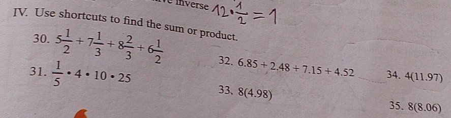 le inverse 
IV. Use shortcuts to find the sum or product. 
30. 5 1/2 +7 1/3 +8 2/3 +6 1/2  32. 6.85+2.48+7.15+4.52
34. 4(11.97)
31.  1/5 · 4· 10· 25 33、 8(4.98)
35. 8(8.06)