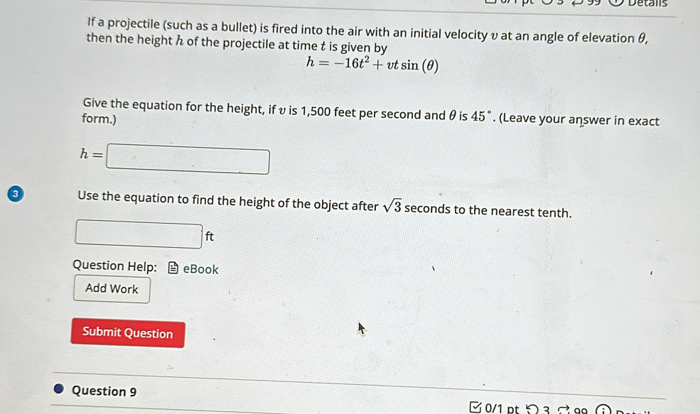 Detalls 
If a projectile (such as a bullet) is fired into the air with an initial velocity υ at an angle of elevation θ, 
then the height h of the projectile at time t is given by
h=-16t^2+vtsin (θ )
Give the equation for the height, if υ is 1,500 feet per second and θ is 45°
form.) . (Leave your answer in exact
h=□
3 Use the equation to find the height of the object after sqrt(3) seconds to the nearest tenth.
□ ft
Question Help: eBook 
Add Work 
Submit Question 
Question 9 
0/1 pt り Ω