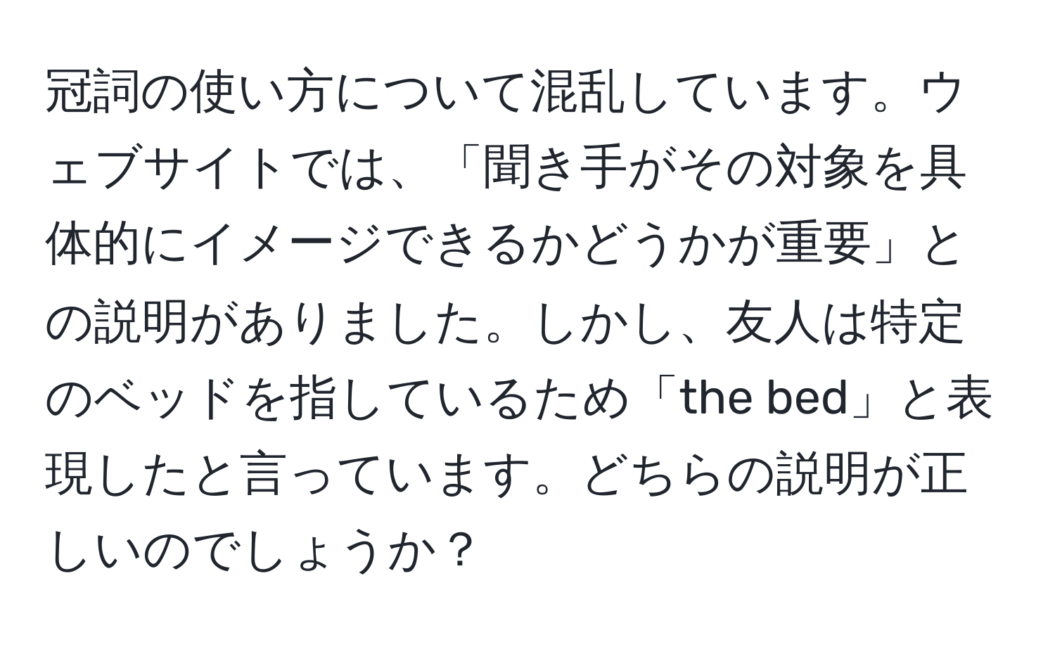 冠詞の使い方について混乱しています。ウェブサイトでは、「聞き手がその対象を具体的にイメージできるかどうかが重要」との説明がありました。しかし、友人は特定のベッドを指しているため「the bed」と表現したと言っています。どちらの説明が正しいのでしょうか？