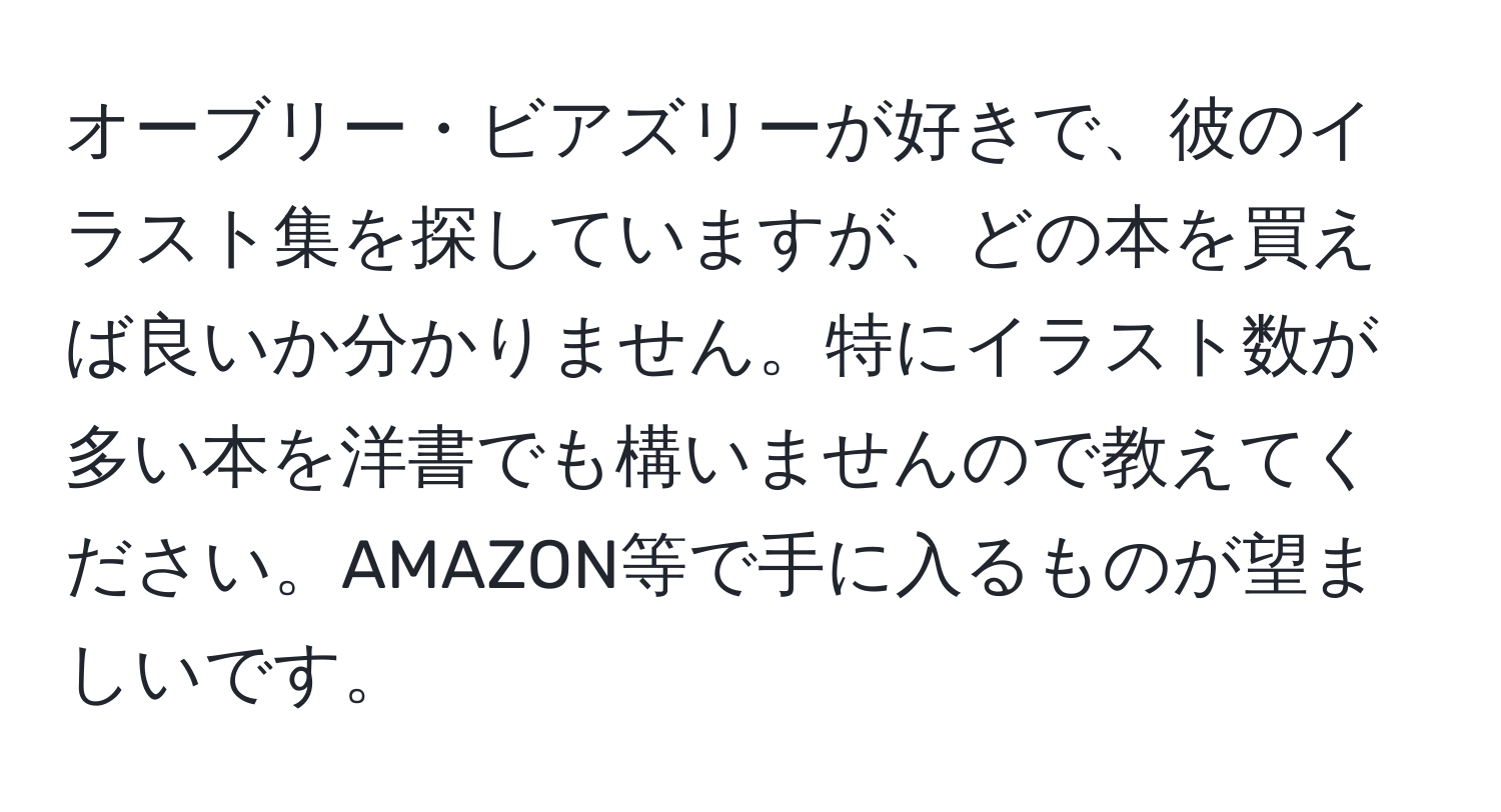 オーブリー・ビアズリーが好きで、彼のイラスト集を探していますが、どの本を買えば良いか分かりません。特にイラスト数が多い本を洋書でも構いませんので教えてください。AMAZON等で手に入るものが望ましいです。