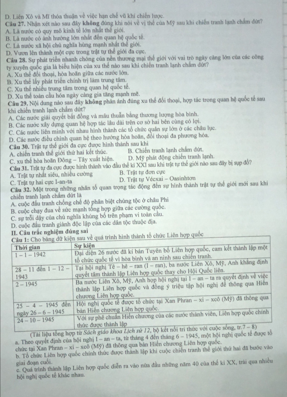 D. Liên Xô và Mĩ thỏa thuận về việc hạn chế vũ khí chiến lược.
Câu 27. Nhận xét nào sau đây không đúng khi nói về vị thể của Mỹ sau khi chiến tranh lạnh chẩm dứt?
A. Là nước có quy mô kinh tế lớn nhật thể giới.
B. Là nước có ảnh hưởng lớn nhất đến quan hệ quốc tế.
C. Là nước xã hội chủ nghĩa hùng mạnh nhất thế giới.
D. Vươn lên thành một cực trong trật tự thế giới đa cực.
Câu 28. Sự phát triển nhanh chóng của nền thương mại thế giới với vai trò ngày càng lớn của các công
ty xuyên quốc gia là biểu hiện của xu thế nào sau khi chiến tranh lạnh chẩm dứt?
A. Xu thế đối thoại, hòa hoãn giữa các nước lớn.
B. Xu thể lấy phát triển chính trị làm trung tâm.
C. Xu thế nhiều trung tâm trong quan hệ quốc tế.
D. Xu thể toàn cầu hóa ngày càng gia tăng mạnh mẽ.
Câu 29. Nội dung nào sau đây không phản ánh đúng xu thế đối thoại, hợp tác trong quan hệ quốc tế sau
khi chiến tranh lạnh chẩm dứt?
A. Các nước giải quyết bất đồng và mâu thuẫn bằng thương lượng hòa bình.
B. Các nước xây dựng quan hệ hợp tác lâu dài trên cơ sở hai bên cùng có lợi.
C. Các nước liên minh với nhau hình thành các tổ chức quân sự lớn ở các châu lục.
D. Các nước điều chỉnh quan hệ theo hướng hòa hoãn, đổi thoại đa phương hóa.
Câu 30. Trật tự thế giới đa cực được hình thành sau khi
A. chiến tranh thế giới thứ hai kết thúc. B. Chiến tranh lạnh chẩm dứt.
C. xu thế hòa hoãn Đông - Tây xuất hiện. D. Mỹ phát động chiến tranh lạnh.
Cầu 31. Trật tự đa cực được hình thành vào đầu thế kỉ XXI sau khi trật tự thế giới nào sau đây bị sụp đổ?
A. Trật tự nhất siêu, nhiều cường B. Trật tự đơn cực
C. Trật tự hai cực I-an-ta D. Trật tự Vécxai - Oasinhtơn
Câu 32. Một trong những nhân tố quan trọng tác động đến sự hình thành trật tự thế giới mới sau khi
chiến tranh lạnh chấm dứt là
A. cuộc đấu tranh chống chế độ phân biệt chùng tộc ở châu Phi
B. cuộc chạy đua về sức mạnh tổng hợp giữa các cường quốc.
C. sự trỗi dậy của chủ nghĩa khủng bố trên phạm vi toàn cầu.
D. cuộc đấu tranh giành độc lập của các dân tộc thuộc địa.
II. Câu trắc nghiệm đúng sai
nh tổ chức Liên hợp quốc
(Tài liệu tổng hợ
a. Theo quyết định của hội nghị I-an-ta , từ tháng 4 đến tháng 6-1945 ,  một hội nghị quốc tế đư
chức tại Xan Phran -xi-xchat o (Mỹ) đã thông qua bản Hiến chương Liên hợp quốc.
b. Tổ chức Liên hợp quốc chính thức được thành lập khi cuộc chiến tranh thế giới thứ hai đã bước vào
giai đoạn cuối.
c. Quá trình thành lập Liên hợp quốc diễn ra vào nửa đầu những năm 40 của thế ki XX, trải qua nhiều
hội nghị quốc tế khác nhau.