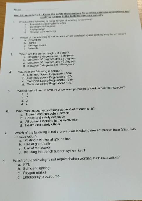 Name
Unit 201 questions 6 - Know the safety requirements for working safely in excavations and
confined spaces in the building services industry
1. Which of the following is not a danger of working in trenches?
a Material collapsing from sides
b Contagious diseases c Asphyxiation
d Contact with services
2. Which of the following is not an area where confined space working may be an issue?
b. Tanks a. Chambers
d. Vessels c. Storage areas
3. Which are the correct angles of batter?
a. Between 5 degrees and 75 degrees
b. Between 10 degrees and 75 degrees
c. Between 10 degrees and 45 degrees
d. Between 5 degrees and 45 degrees
4. Which of the following is correct?
a. Confined Space Regulations 2004
b. Confined Space Regulations 1974
c. Confined Space Regulations 1989
d. Confined Space Regulations 1997
5. What is the minimum amount of persons permitted to work in confined spaces?
a. 1
b. 2
c. 3
d. 4
6. Who must inspect excavations at the start of each shift?
a. Trained and competent person
b. Health and safety executive
c. All persons working in the excavation
d. Health and safety officer
7. Which of the following is not a precaution to take to prevent people from falling into
an excavation?
a. Posting a worker at ground level
b. Use of guard rails
c. Use of toe boards
d. By using the trench support system itself
8. Which of the following is not required when working in an excavation?
a. PPE
b. Sufficient lighting
c. Oxygen masks
d. Emergency procedures